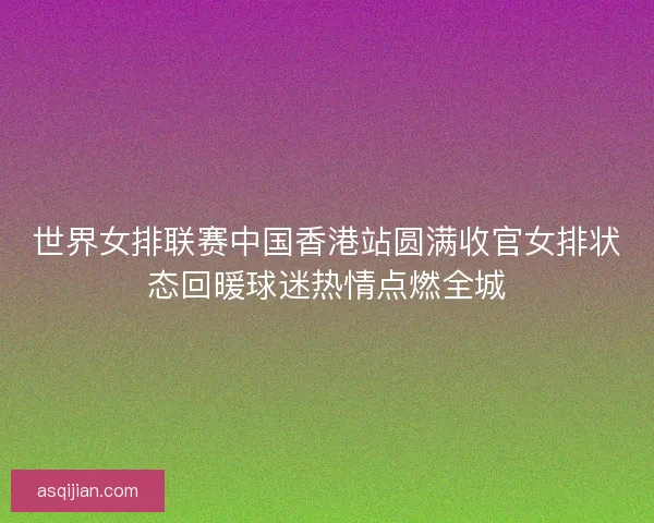 世界女排联赛中国香港站圆满收官女排状态回暖球迷热情点燃全城