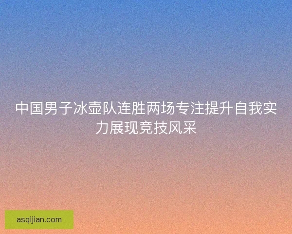 中国男子冰壶队连胜两场专注提升自我实力展现竞技风采